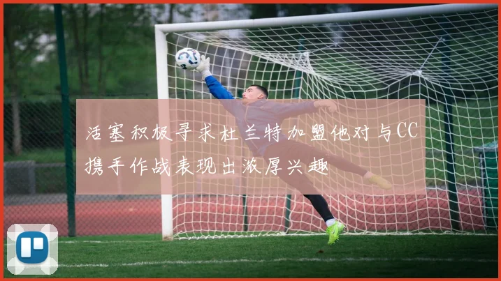 活塞积极寻求杜兰特加盟他对与CC携手作战表现出浓厚兴趣