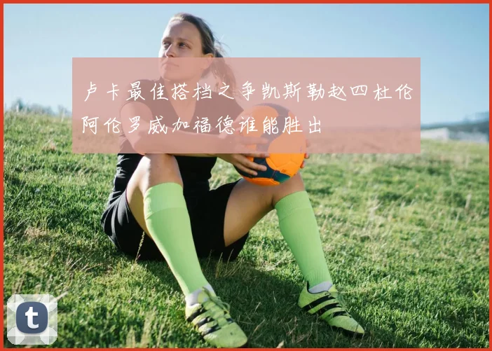 卢卡最佳搭档之争凯斯勒赵四杜伦阿伦罗威加福德谁能胜出