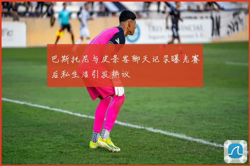 巴斯托尼与皮条客聊天记录曝光赛后私生活引发热议
