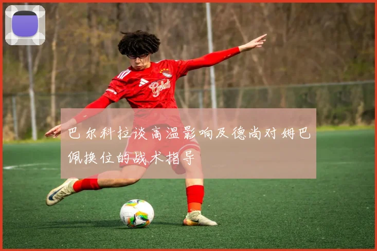 巴尔科拉谈高温影响及德尚对姆巴佩换位的战术指导